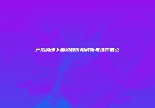 产后胸部下垂修复价格解析与选择要点