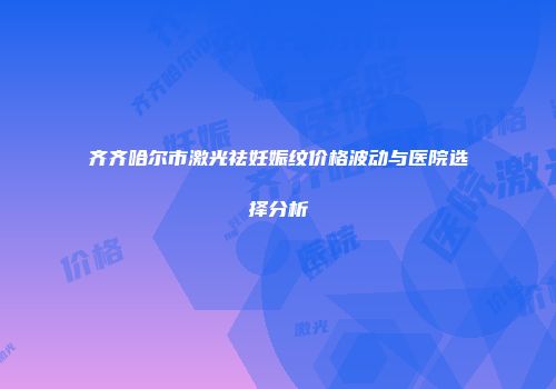 齐齐哈尔市激光祛妊娠纹价格波动与医院选择分析