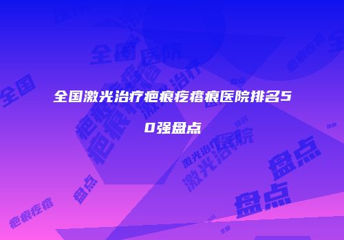 全国激光治疗疤痕疙瘩痕医院排名50强盘点