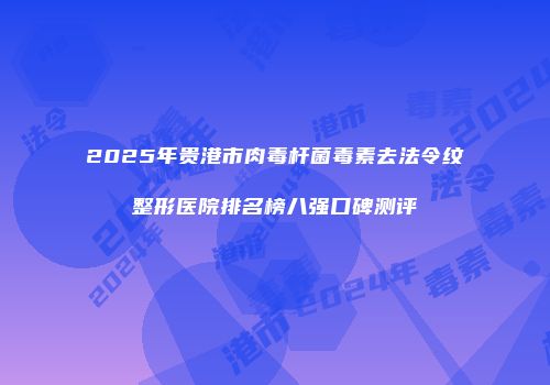 2025年贵港市肉毒杆菌毒素去法令纹整形医院排名榜八强口碑测评