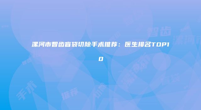 漯河市智齿盲袋切除手术推荐：医生排名TOP10