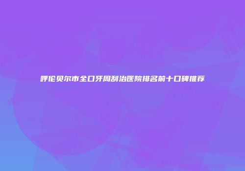 呼伦贝尔市全口牙周刮治医院排名前十口碑推荐