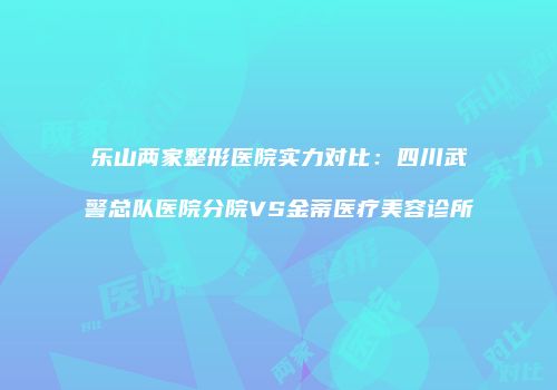 乐山两家整形医院实力对比：四川武警总队医院分院VS金蒂医疗美容诊所