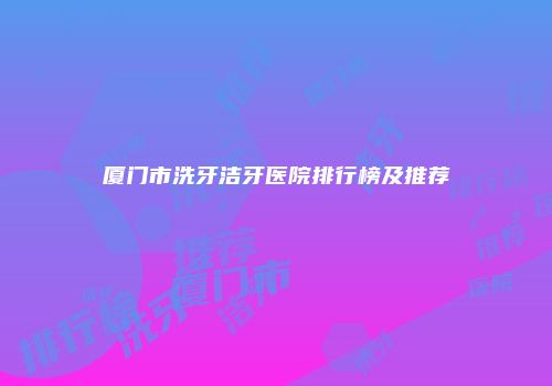 厦门市洗牙洁牙医院排行榜及推荐