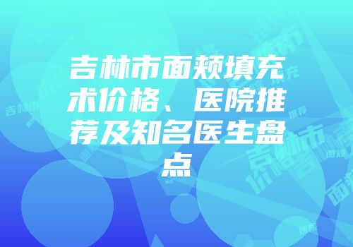 吉林市面颊填充术价格、医院推荐及知名医生盘点