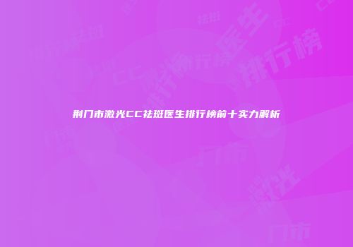 荆门市激光CC祛斑医生排行榜前十实力解析