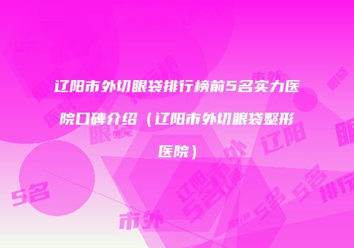 辽阳市外切眼袋排行榜前5名实力医院口碑介绍（辽阳市外切眼袋整形医院）