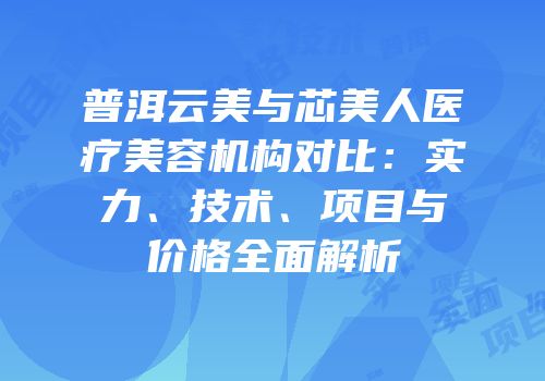 普洱云美与芯美人医疗美容机构对比：实力、技术、项目与价格全面解析
