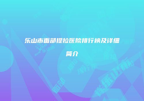 乐山市面部提拉医院排行榜及详细简介
