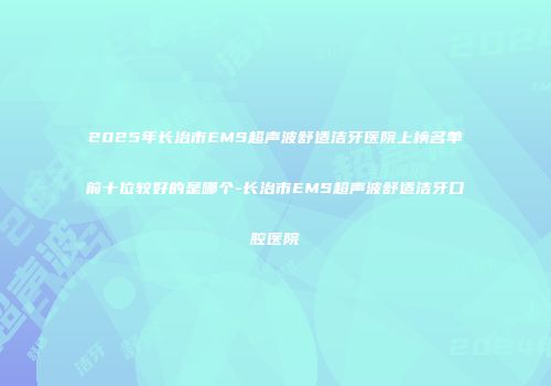 2025年长治市EMS超声波舒适洁牙医院上榜名单前十位较好的是哪个-长治市EMS超声波舒适洁牙口腔医院