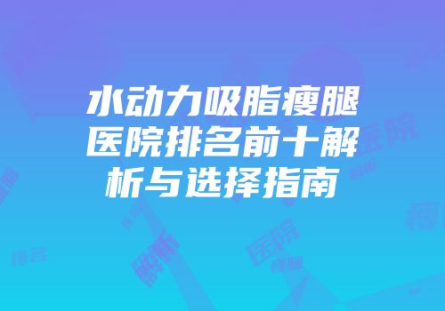 水动力吸脂瘦腿医院排名前十解析与选择指南
