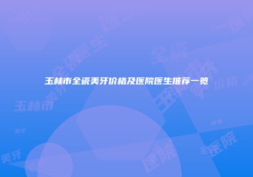 玉林市全瓷美牙价格及医院医生推荐一览