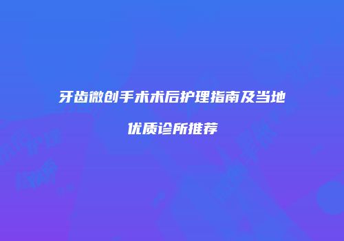 牙齿微创手术术后护理指南及当地优质诊所推荐