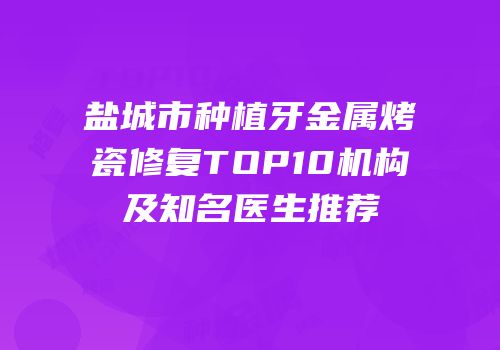 盐城市种植牙金属烤瓷修复TOP10机构及知名医生推荐