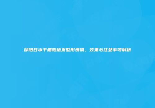 邵阳日本干细胞植发整形费用、效果与注意事项解析