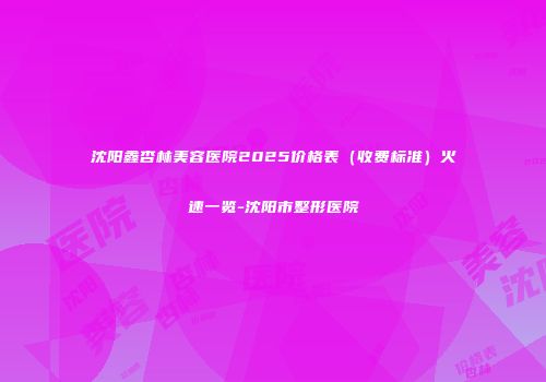 沈阳鑫杏林美容医院2025价格表（收费标准）火速一览-沈阳市整形医院
