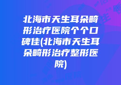 北海市天生耳朵畸形治疗医院个个口碑佳(北海市天生耳朵畸形治疗整形医院)