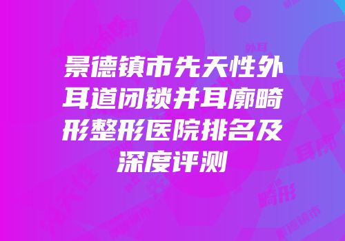 景德镇市先天性外耳道闭锁并耳廓畸形整形医院排名及深度评测