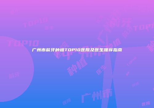 广州市前牙种植TOP10医院及医生推荐指南
