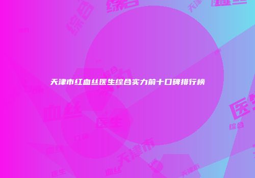 天津市红血丝医生综合实力前十口碑排行榜