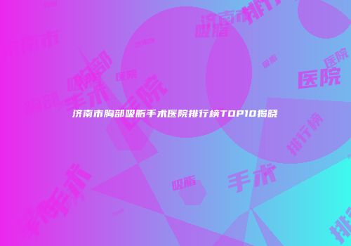 济南市胸部吸脂手术医院排行榜TOP10揭晓