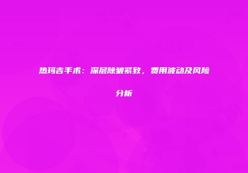 热玛吉手术：深层除皱紧致，费用波动及风险分析