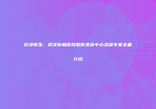 彭冲医生：武汉协和医院整形美容中心资深专家全面介绍