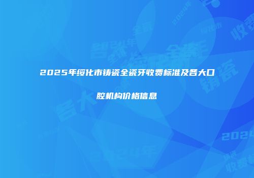 2025年绥化市铸瓷全瓷牙收费标准及各大口腔机构价格信息