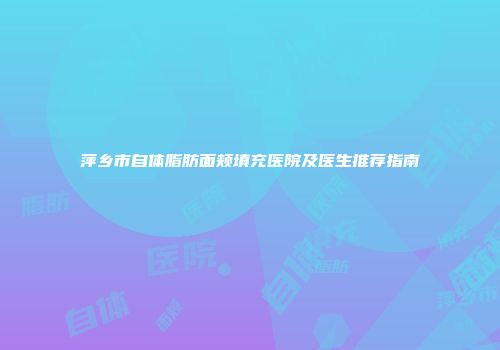 萍乡市自体脂肪面颊填充医院及医生推荐指南