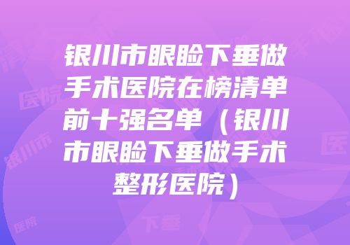 银川市眼睑下垂做手术医院在榜清单前十强名单（银川市眼睑下垂做手术整形医院）