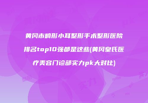 黄冈市畸形小耳整形手术整形医院排名top10强都是这些(黄冈皇氏医疗美容门诊部实力pk大对比)