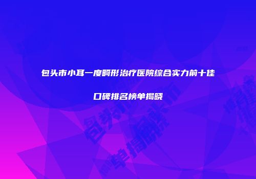包头市小耳一度畸形治疗医院综合实力前十佳口碑排名榜单揭晓