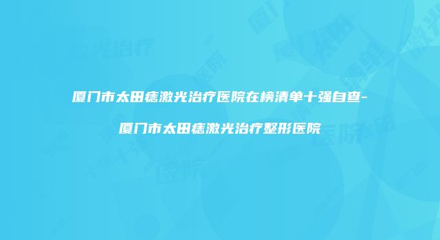 厦门市太田痣激光治疗医院在榜清单十强自查-厦门市太田痣激光治疗整形医院