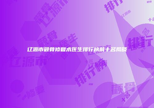 辽源市颧骨修复术医生排行榜前十名揭晓