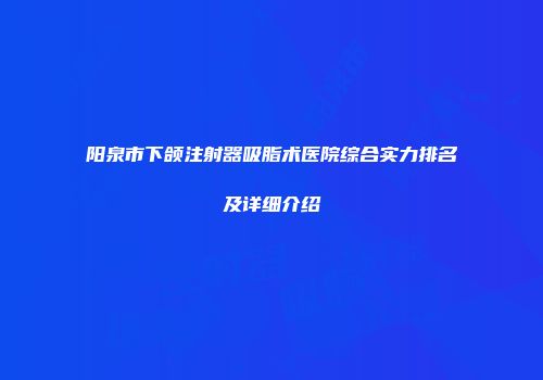 阳泉市下颌注射器吸脂术医院综合实力排名及详细介绍