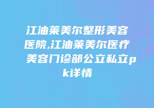 江油莱美尔整形美容医院,江油莱美尔医疗美容门诊部公立私立pk详情