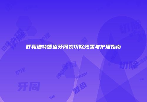 呼和浩特智齿牙周袋切除效果与护理指南
