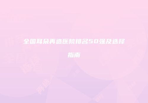 全国耳朵再造医院排名50强及选择指南