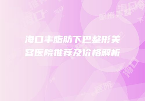 海口丰脂肪下巴整形美容医院推荐及价格解析