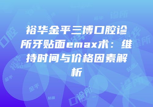 裕华金平三博口腔诊所牙贴面emax术：维持时间与价格因素解析
