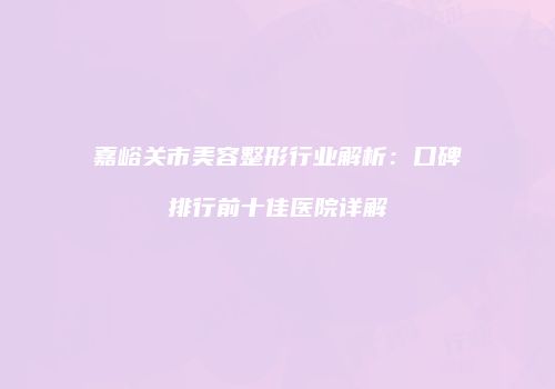 嘉峪关市美容整形行业解析：口碑排行前十佳医院详解