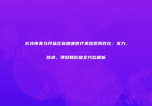 长沙申美与开福区新健康医疗美容医院对比：实力、技术、项目和价格全方位解析