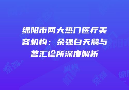 绵阳市两大热门医疗美容机构：余强白天鹅与茗汇诊所深度解析