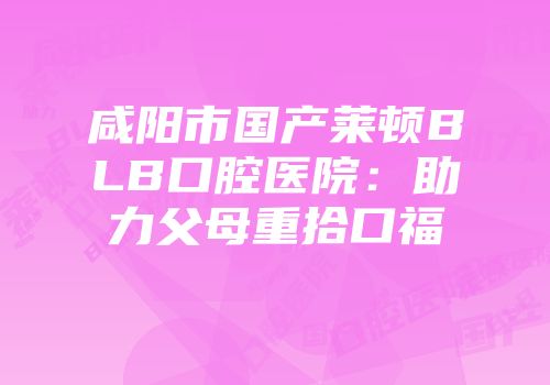咸阳市国产莱顿BLB口腔医院：助力父母重拾口福