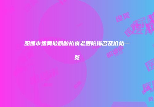 昭通市逸美玻尿酸抗衰老医院排名及价格一览