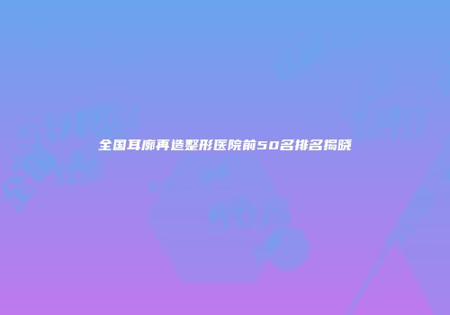 全国耳廓再造整形医院前50名排名揭晓