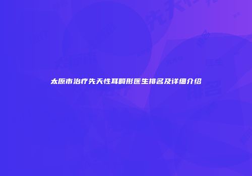 太原市治疗先天性耳畸形医生排名及详细介绍