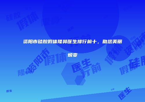资阳市硅胶假体隆鼻医生排行前十，助您美丽蜕变