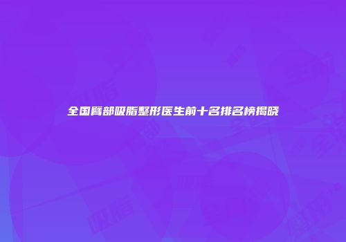 全国臂部吸脂整形医生前十名排名榜揭晓