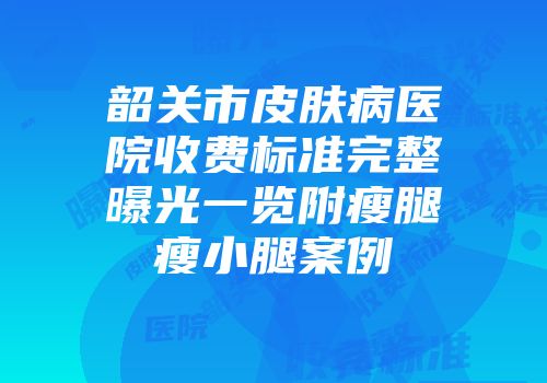 韶关市皮肤病医院收费标准完整曝光一览附瘦腿瘦小腿案例